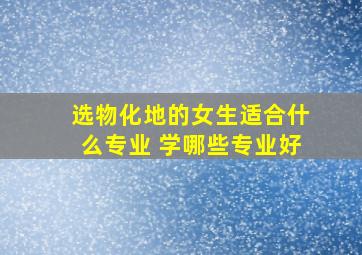 选物化地的女生适合什么专业 学哪些专业好